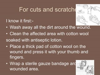 For cuts and scratches
I know it first:-
• Wash away all the dirt around the wound.
• Clean the affected area with cotton wool
soaked with antiseptic lotion.
• Place a thick pad of cotton wool on the
wound and press it with your thumb and
fingers.
• Wrap a sterile gauze bandage around the
wounded area.
 