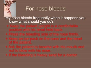 For nose bleeds
My nose bleeds frequently when it happens you
know what should you do?
+ Keep the patient upright in a comfortable
position with his head held back.
+ Press the bleeding side of the nose firmly.
+ Keep an ice-pack on the nose and the head
of the patient.
+ Ask the patient to breathe with his mouth and
not to blow with his nose.
+ If the bleeding is heavy send for a doctor.
 