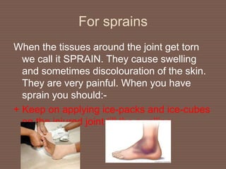 For sprains
When the tissues around the joint get torn
we call it SPRAIN. They cause swelling
and sometimes discolouration of the skin.
They are very painful. When you have
sprain you should:-
+ Keep on applying ice-packs and ice-cubes
on the injured joint till the swelling
subsides.
 