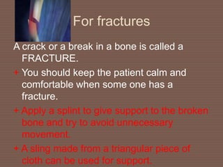 For fractures
A crack or a break in a bone is called a
FRACTURE.
+ You should keep the patient calm and
comfortable when some one has a
fracture.
+ Apply a splint to give support to the broken
bone and try to avoid unnecessary
movement.
+ A sling made from a triangular piece of
cloth can be used for support.
 