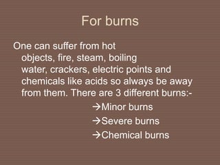 For burns
One can suffer from hot
objects, fire, steam, boiling
water, crackers, electric points and
chemicals like acids so always be away
from them. There are 3 different burns:-
Minor burns
Severe burns
Chemical burns
 