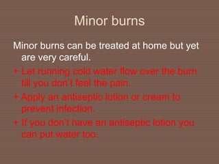 Minor burns
Minor burns can be treated at home but yet
are very careful.
+ Let running cold water flow over the burn
till you don’t feel the pain.
+ Apply an antiseptic lotion or cream to
prevent infection.
+ If you don’t have an antiseptic lotion you
can put water too.
 