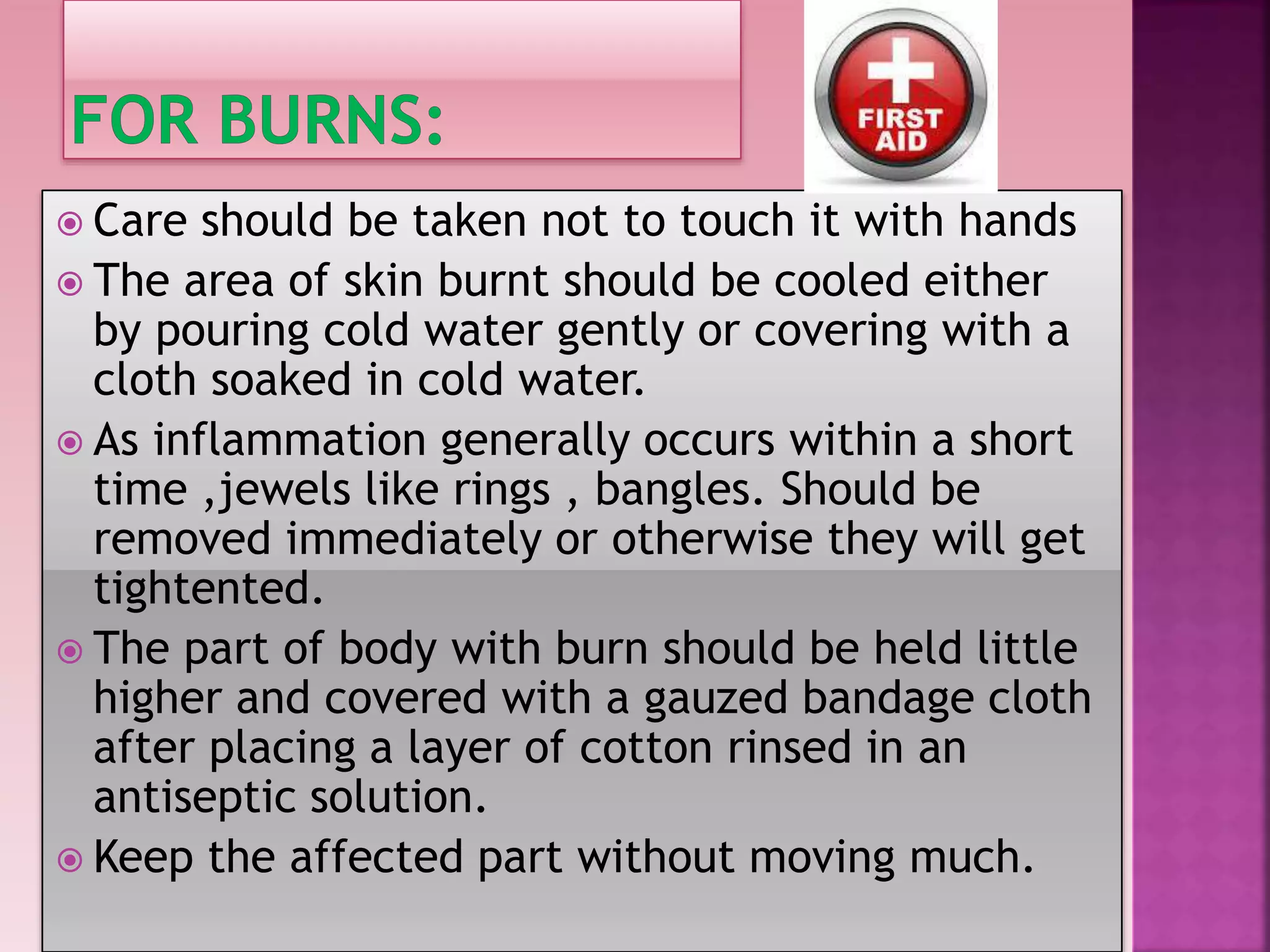  Care should be taken not to touch it with hands
The area of skin burnt should be cooled either
by pouring cold water gently or covering with a
cloth soaked in cold water.
As inflammation generally occurs within a short
time ,jewels like rings , bangles. Should be
removed immediately or otherwise they will get
tightented.
The part of body with burn should be held little
higher and covered with a gauzed bandage cloth
after placing a layer of cotton rinsed in an
antiseptic solution.
Keep the affected part without moving much.