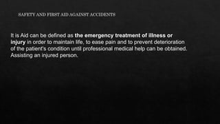 SAFETY AND FIRST AID AGAINST ACCIDENTS
It is Aid can be defined as the emergency treatment of illness or
injury in order to maintain life, to ease pain and to prevent deterioration
of the patient's condition until professional medical help can be obtained.
Assisting an injured person.