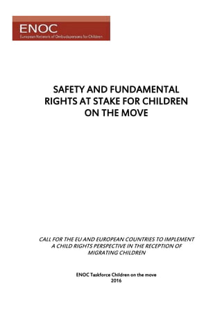 SAFETY AND FUNDAMENTAL
RIGHTS AT STAKE FOR CHILDREN
ON THE MOVE
CALL FOR THE EU AND EUROPEAN COUNTRIES TO IMPLEMENT
A CHILD RIGHTS PERSPECTIVE IN THE RECEPTION OF
MIGRATING CHILDREN
ENOC Taskforce Children on the move
2016
 