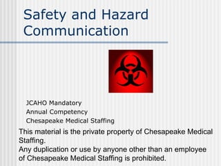 This material is the private property of Chesapeake Medical
Staffing.
Any duplication or use by anyone other than an employee
of Chesapeake Medical Staffing is prohibited.
Safety and Hazard
Communication
JCAHO Mandatory
Annual Competency
Chesapeake Medical Staffing
 