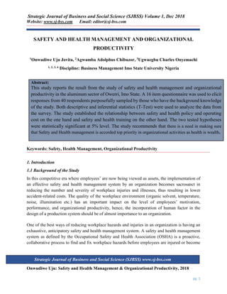 Strategic Journal of Business and Social Science (SJBSS) Volume 1, Dec 2018
Website: www.sj-bss.com Email: editor@sj-bss.com
Onwudiwe Uju: Safety and Health Management & Organizational Productivity, 2018
pg. 1
Strategic Journal of Business and Social Science (SJBSS) www.sj-bss.com
SAFETY AND HEALTH MANAGEMENT AND ORGANIZATIONAL
PRODUCTIVITY
1Onwudiwe Uju Jovita, 2Agwamba Adolphus Chibuzor, 3Ugwuegbu Charles Onyemachi
1, 2, 3, 4 Discipline: Business Management Imo State University Nigeria
Abstract:
This study reports the result from the study of safety and health management and organizational
productivity in the aluminum sector of Owerri, Imo State. A 16 item questionnaire was used to elicit
responses from 40 respondents purposefully sampled by those who have the background knowledge
of the study. Both descriptive and inferential statistics (T-Test) were used to analyze the data from
the survey. The study established the relationship between safety and health policy and operating
cost on the one hand and safety and health training on the other hand. The two tested hypotheses
were statistically significant at 5% level. The study recommends that there is a need in making sure
that Safety and Health management is accorded top priority in organizational activities as health is wealth.
Keywords: Safety, Health Management, Organizational Productivity
1. Introduction
1.1 Background of the Study
In this competitive era where employees’ are now being viewed as assets, the implementation of
an effective safety and health management system by an organization becomes sacrosanct in
reducing the number and severity of workplace injuries and illnesses, thus resulting in lower
accident-related costs. The quality of the workplace environment (organic solvent, temperature,
noise, illumination etc.) has an important impact on the level of employees’ motivation,
performance, and organizational productivity, hence, the incorporation of human factor in the
design of a production system should be of almost importance to an organization.
One of the best ways of reducing workplace hazards and injuries in an organization is having an
exhaustive, anticipatory safety and health management system. A safety and health management
system as defined by the Occupational Safety and Health Association (OSHA) is a proactive,
collaborative process to find and fix workplace hazards before employees are injured or become
 
