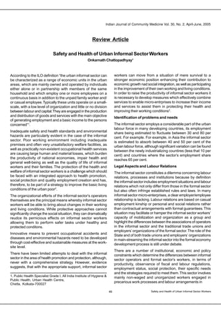 Indian Journal of Community Medicine Vol. 30, No. 2, April-June, 2005
46
Review Article
Safety and Health of Urban Informal SectorWorkers
Onkarnath Chattopadhyay1
1. Public Health Specialist Grade I, All India Institute of Hygiene &
Public Health, Urban Health Centre,
Chetla, Kolkata-700027
According to the ILO definition “the urban informal sector can
be characterized as a range of economic units in the urban
areas, which are mainly owned and operated by individuals
either alone or in partnership with members of the same
household and which employ one or more employees on a
continuous basis in addition to the unpaid family worker and/
or casual employee.Typically these units operate on a small-
scale, with a low level of organization and little or no division
between labour and capital.They are engaged in the production
and distribution of goods and services with the main objective
of generating employment and a basic income to the persons
concerned”1
.
Inadequate safety and health standards and environmental
hazards are particularly evident in the case of the informal
sector. Poor working environment including inadequate
premises and often very unsatisfactory welfare facilities, as
well as practically non-existent occupational health services
are causing large human and material losses, which burden
the productivity of national economies, impair health and
general well-being as well as the quality of life of informal
workers and their families. The protection of the health and
welfare of informal sector workers is a challenge which should
be faced with an integrated approach to health promotion,
social protection and quality employment creation and has,
therefore, to be part of a strategy to improve the basic living
conditions of the urban poor2
.
The organizational efforts of the informal sector’s operators
themselves are the principal means whereby informal sector
workers will be able to bring about changes in their working
and living conditions. While protective approaches cannot
significantly change the social situation, they can dramatically
reudce its pernicious effects on informal sector workers
allowing them to perform safer tasks under healthy and
protected conditons.
Innovative means to prevent occupational accidents and
diseases and environmental hazards need to be developed
through cost-effective and sustainable measures at the work-
site level.
There have been limited attempts to deal with the informal
sector in the area of health promotion and protection, although,
never with a comprehensive strategy. However, evidence
suggests, that with the appropriate support, informal sector
workers can move from a situation of mere survival to a
stronger economic position enhancing their contribution to
economic growth nad social integration, as well as participating
in the improvement of their own working and living conditions.
In order to raise the productivity of informal sector workers it
is necessary to develop measures which effectively combine
services to enable micro-entrprises to increase their income
and services to assist them in protecting their health and
improving their working conditions3
.
Identification of problems and needs
The informal sector employs a considerable part of the urban
labour force in many developing countries, its employment
share being estimated to fluctuate between 30 and 80 per
cent. For example. For example, in Asia the informal sector
is estimated to absorb between 40 and 50 per cent of the
urban labour force, although significant variation can be found
between the newly industrializing countires (less that 10 per
cent) and countries where the sector’s employment share
reaches 65 per cent.
Legal Aspects and Labour Relations
The informal sector constitutes a dilemma concerning labour
relations, processes and institutions because by definition
the informal sector includes employment situations and labour
relations which not only differ from those in the formal sector
but also often infringe established rules and laws. In many
informal sector micro-enterprises, a clear employer/employee
relationship is lacking. Labour relations are based on casual
employment kinship or personal and social relations rather
than contractual arrangements with formal guarantees.This
situation may facilitate or hamper the informal sector workers’
capacity of mobilization and organization as a group and
highlight the differences between the associations of operators
in the informal sector and the traditional trade unions and
employers’organizations of the formal sector.The role of the
State and of both trade unions and employers’ organizations
in main-streaming the informal sector into the formal economy
development process is still under debate.
There are a number of institutional, economic and policy
constraints which determine the differences between informal
sector operators and formal sector’s workers, in terms of
productivity, observance of fiscal and labour regulations,
employment status, social protection, their specific needs
and the strategies required to meet them.This sector involves
mainly non-waged and unorganized workers engaged in
precarious work processes and labour arrangements in
Safety and Health of Urban Informal Sector Workers
 