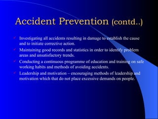 Accident Prevention   (contd..) Investigating all accidents resulting in damage to establish the cause and to initiate corrective action. Maintaining good records and statistics in order to identify problem areas and unsatisfactory trends. Conducting a continuous programme of education and training on safe working habits and methods of avoiding accidents. Leadership and motivation – encouraging methods of leadership and motivation which that do not place excessive demands on people. 