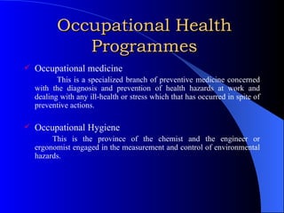 Occupational Health Programmes Occupational medicine This is a specialized branch of preventive medicine concerned with the diagnosis and prevention of health hazards at work and dealing with any ill-health or stress which that has occurred in spite of preventive actions. Occupational Hygiene This is the province of the chemist and the engineer or ergonomist engaged in the measurement and control of environmental hazards. 