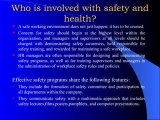 Who is involved with safety and health? A safe working environment does not just happen; it has to be created. Concern for safety should begin at the highest level within the organization, and managers and supervisors at all levels should be charged with demonstrating safety awareness, held responsible for safety training, and rewarded for maintaining a safe workplace. HR managers are often responsible for designing and implementing safety programs, as well as for training supervisors and managers in the administration of workplace safety rules and policies. Effective safety programs share the following features: They include the formation of safety committee and participation by all departments within the company. They communicate safety with a multimedia approach that includes safety lectures,films,posters,pamphlets, and computer presentations. 