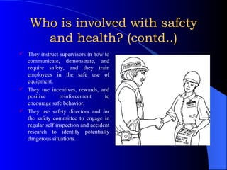 Who is involved with safety and health? (contd..) They instruct supervisors in how to communicate, demonstrate, and require safety, and they train employees in the safe use of equipment. They use incentives, rewards, and positive reinforcement to encourage safe behavior. They use safety directors and /or the safety committee to engage in regular self inspection and accident research to identify potentially dangerous situations. 
