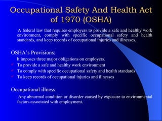 Occupational Safety And Health Act of 1970 (OSHA) A federal law that requires employers to provide a safe and healthy work environment, comply with specific occupational safety and health standards, and keep records of occupational injuries and illnesses. OSHA’s Provisions: It imposes three major obligations on employers. To provide a safe and healthy work environment To comply with specific occupational safety and health standards To keep records of occupational injuries and illnesses Occupational illness: Any abnormal condition or disorder caused by exposure to environmental factors associated with employment. 