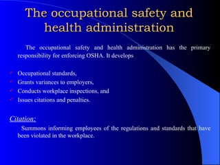 The occupational safety and health administration The occupational safety and health administration has the primary responsibility for enforcing OSHA. It develops  Occupational standards, Grants variances to employers, Conducts workplace inspections, and Issues citations and penalties. Citation: Summons informing employees of the regulations and standards that have been violated in the workplace. 