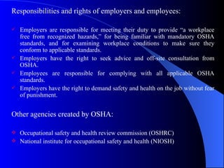 Responsibilities and rights of employers and employees: Employers are responsible for meeting their duty to provide “a workplace free from recognized hazards,” for being familiar with mandatory OSHA standards, and for examining workplace conditions to make sure they conform to applicable standards. Employers have the right to seek advice and off-site consultation from OSHA. Employees are responsible for complying with all applicable OSHA standards. Employers have the right to demand safety and health on the job without fear of punishment. Other agencies created by OSHA: Occupational safety and health review commission (OSHRC) National institute for occupational safety and health (NIOSH)  