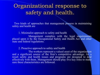 Organizational response to safety and health. Two kinds of approaches that management possess in maintaining safety and health are 1. Minimalist approach to safety and health Management complies with the legal requirements placed upon it by the Occupational Safety and Health Act and other state and federal regulations. 2. Proactive approach to safety and health The workers represent a valued asset of the organization and a significant source of the firm’s competitive advantage. As a result safety and health issues and programs are designed to deal effectively with them. Management should play five key roles to make sure these characteristics are followed. 