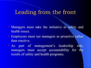 Leading from the front Managers must take the initiative in safety and health issues. Employees must see managers as proactive rather than reactive. As part of management’s leadership role, managers must accept accountability for the results of safety and health programs. 