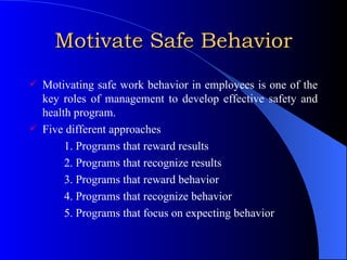 Motivate Safe Behavior Motivating safe work behavior in employees is one of the key roles of management to develop effective safety and health program. Five different approaches 1. Programs that reward results 2. Programs that recognize results 3. Programs that reward behavior 4. Programs that recognize behavior 5. Programs that focus on expecting behavior 