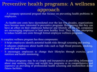 Preventive health programs: A wellness approach A company-sponsored program that focuses on preventing health problems in employees.  As health-care costs have skyrocketed over the last two decades, organizations have become more interested in preventive programs. Recognizing that they can have an effect on their employees behavior and lifestyle off the job, companies are encouraging employees to lead more healthy lives. They are also attempting to reduce health care costs through formal employee wellness programs. A complete wellness program has three components: It helps employees identify potential health risks through screening and testing. It educates employees about health risks such as high blood pressure, smoking, poor diet and stress. It encourages employees to change their lifestyles through exercise, good nutrition and health monitoring. Wellness programs may be as simple and inexpensive as providing information about stop smoking clinics and weight loss programs or as comprehensive and expensive as providing of professional health screening and multimillion dollar fitness facilities. 