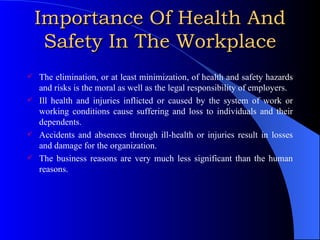 Importance Of Health And Safety In The Workplace The elimination, or at least minimization, of health and safety hazards and risks is the moral as well as the legal responsibility of employers. Ill health and injuries inflicted or caused by the system of work or working conditions cause suffering and loss to individuals and their dependents. Accidents and absences through ill-health or injuries result in losses and damage for the organization. The business reasons are very much less significant than the human reasons. 