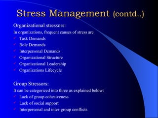 Stress Management  (contd..) Organizational stressors: In organizations, frequent causes of stress are  Task Demands Role Demands Interpersonal Demands Organizational Structure Organizational Leadership Organizations Lifecycle Group Stressors: It can be categorized into three as explained below: Lack of group cohesiveness Lack of social support Interpersonal and inter-group conflicts 