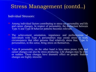 Stress Management (contd..) Individual Stressors: Among individual factors contributing to stress are personality and life and career changes. In respect of personality, the distinction between Type A and Type B behavior patterns becomes relevant. The achievement orientation, impatience and perfectionism of individuals with Type A personalities may create stress in work circumstances that other persons find relatively stress free. Type A personalities, in this sense, bring stress on themselves. Type B personality, on the other hand is less stress prone. Life and career changes can also be stress producing. Life changes may be slow or sudden. These changes have dramatic effect on people. Sudden changes are highly stressful.  