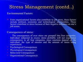 Stress Management (contd..) Environmental Factors: Extra organizational factors also contribute to job stress, these factors include political, economic and technological uncertainties. These factors contribute to stress because of their negative influence on one’s job tenure. Consequences of stress: The consequences of over stress are grouped into four categories. Individual subjected to excess stress probably will not experience consequences in all four categories, since reactions depend on the individual, the type of stressor and the amount of stress being experienced. Psychological Consequences Physiological Consequences Behavioral Consequences Organizational Consequences 