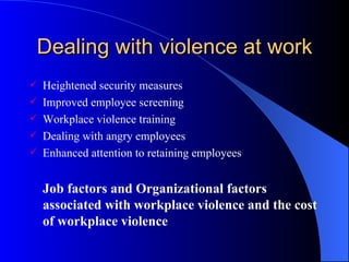 Dealing with violence at work Heightened security measures Improved employee screening Workplace violence training Dealing with angry employees Enhanced attention to retaining employees Job factors and Organizational factors associated with workplace violence and the cost of workplace violence 