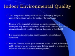 Indoor Environmental Quality The Occupational Safety and Health Act was clearly designed to protect the health as well as the safety of the employees Because of the impact of workplace accidents, managers and employees may pay more attention to these kinds of immediate safety concerns than to job conditions that are dangerous to their health It is essential, therefore , that health hazards be identified and controlled Pressure from the federal government and unions, as well as increased public concern, has given employers a definite incentive to provide the safest and healthiest work environment possible 