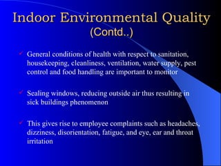 Indoor Environmental Quality   (Contd..) General conditions of health with respect to sanitation, housekeeping, cleanliness, ventilation, water supply, pest control and food handling are important to monitor Sealing windows, reducing outside air thus resulting in sick buildings phenomenon This gives rise to employee complaints such as headaches, dizziness, disorientation, fatigue, and eye, ear and throat irritation  
