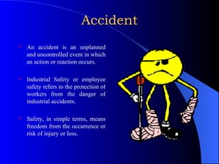 Accident An accident is an unplanned and uncontrolled event in which an action or reaction occurs. Industrial Safety or employee safety refers to the protection of workers from the danger of industrial accidents. Safety, in simple terms, means freedom from the occurrence or risk of injury or loss. 