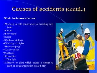 Causes of accidents  (contd..)   Work Environment hazard: 1.Working in cold temperatures or handling cold items  2.Layout  3.Floor space 4.Noise 5.Cables or air lines 6.Working at heights 7.House keeping 8.Air circulation 9.Spillages 10.Humidity 11.Dim light 12.Shadow or glare which causes a worker to adopt an awkward position to see better 