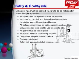 Prepared by: Ngoun VuthyPrepared by: Ngoun Vuthy
Safety & Healthy ruleSafety & Healthy rule
• All safety rule must be obeyed. Failure to do so will result in
strict disciplinary action:
– All injured must be reported as soon as possible.
– No horseplay, alcohol, and drugs allowed on premises.
– No alcohol usage drinking in working area.
– All tools/equipment must be maintenance in good condition.
– Only appropriate tools shall be use for specific jobs.
– All guards must be kept in place.
– No spliced electrical cords/wiring allowed.
– Only authorized personal can operate.
– Smoking not allowed
– Safety belt use required of all operator….etc..
 