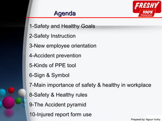 Prepared by: Ngoun VuthyPrepared by: Ngoun Vuthy
AgendaAgenda
1-Safety and Healthy Goals
2-Safety Instruction
3-New employee orientation
4-Accident prevention
5-Kinds of PPE tool
6-Sign & Symbol
7-Main importance of safety & healthy in workplace
8-Safety & Healthy rules
9-The Accident pyramid
10-Injured report form use
 