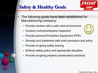 Prepared by: Ngoun VuthyPrepared by: Ngoun Vuthy
Safety & Healthy GoalsSafety & Healthy Goals
• The following goals have been established for
Manufacturing company.
– Provide workers with a safe work environment
– Conduct routine/workplace inspection
– Provide personal Protection Equipment (PPE)
– Develop and implement safe work procedure and policy
– Provide on-going safety training
– Enforce safety policy and appropriate discipline
– Provide on-going property conservation practices.
 