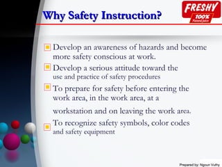 Prepared by: Ngoun VuthyPrepared by: Ngoun Vuthy
Why Safety Instruction?Why Safety Instruction?
Develop an awareness of hazards and become
more safety conscious at work.
Develop a serious attitude toward the
use and practice of safety procedures
To prepare for safety before entering the
work area, in the work area, at a
workstation and on leaving the work area.
To recognize safety symbols, color codes
and safety equipment




 