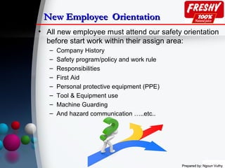 Prepared by: Ngoun VuthyPrepared by: Ngoun Vuthy
New EmployeeNew Employee OrientationOrientation
• All new employee must attend our safety orientation
before start work within their assign area:
– Company History
– Safety program/policy and work rule
– Responsibilities
– First Aid
– Personal protective equipment (PPE)
– Tool & Equipment use
– Machine Guarding
– And hazard communication …..etc..
 