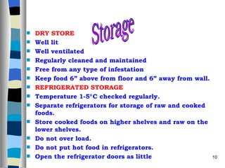 DRY STORE Well lit Well ventilated Regularly cleaned and maintained Free from any type of infestation Keep food 6” above from floor and 6” away from wall. REFRIGERATED STORAGE Temperature 1-5  C checked regularly. Separate refrigerators for storage of raw and cooked foods. Store cooked foods on higher shelves and raw on the lower shelves. Do not over load. Do not put hot food in refrigerators. Open the refrigerator doors as little  Storage 