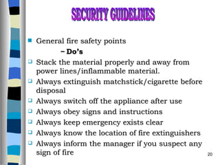 General fire safety points Do’s Stack the material properly and away from power lines/inflammable material. Always extinguish matchstick/cigarette before disposal Always switch off the appliance after use Always obey signs and instructions Always keep emergency exists clear Always know the location of fire extinguishers Always inform the manager if you suspect any sign of fire SECURITY GUIDELINES 