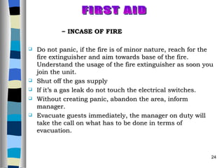 INCASE OF FIRE Do not panic, if the fire is of minor nature, reach for the fire extinguisher and aim towards base of the fire. Understand the usage of the fire extinguisher as soon you join the unit. Shut off the gas supply If it’s a gas leak do not touch the electrical switches. Without creating panic, abandon the area, inform manager. Evacuate guests immediately, the manager on duty will take the call on what has to be done in terms of evacuation. FIRST AID 