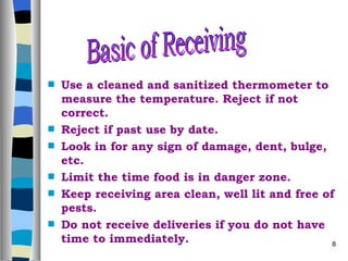 Use a cleaned and sanitized thermometer to measure the temperature. Reject if not correct. Reject if past use by date. Look in for any sign of damage, dent, bulge, etc. Limit the time food is in danger zone. Keep receiving area clean, well lit and free of pests. Do not receive deliveries if you do not have time to immediately. Basic of Receiving  