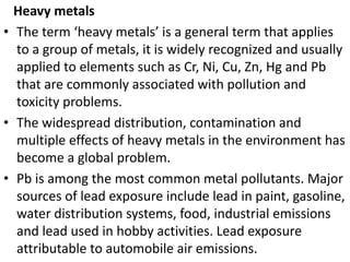 Heavy metals
• The term ‘heavy metals’ is a general term that applies
to a group of metals, it is widely recognized and us...