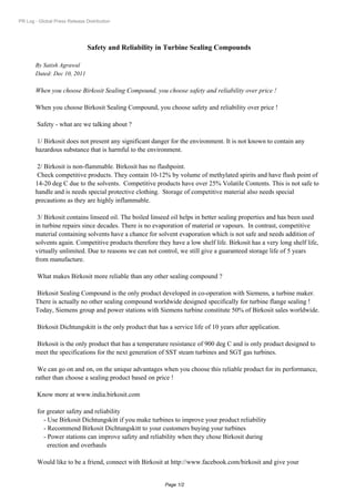 PR Log - Global Press Release Distribution




                               Safety and Reliability in Turbine Sealing Compounds

       By Satish Agrawal
       Dated: Dec 10, 2011

       When you choose Birkosit Sealing Compound, you choose safety and reliability over price !

       When you choose Birkosit Sealing Compound, you choose safety and reliability over price !

        Safety - what are we talking about ?

        1/ Birkosit does not present any significant danger for the environment. It is not known to contain any
       hazardous substance that is harmful to the environment.

        2/ Birkosit is non-flammable. Birkosit has no flashpoint.
        Check competitive products. They contain 10-12% by volume of methylated spirits and have flash point of
       14-20 deg C due to the solvents. Competitive products have over 25% Volatile Contents. This is not safe to
       handle and is needs special protective clothing. Storage of competitive material also needs special
       precautions as they are highly inflammable.

        3/ Birkosit contains linseed oil. The boiled linseed oil helps in better sealing properties and has been used
       in turbine repairs since decades. There is no evaporation of material or vapours. In contrast, competitive
       material containing solvents have a chance for solvent evaporation which is not safe and needs addition of
       solvents again. Competitive products therefore they have a low shelf life. Birkosit has a very long shelf life,
       virtually unlimited. Due to reasons we can not control, we still give a guaranteed storage life of 5 years
       from manufacture.

        What makes Birkosit more reliable than any other sealing compound ?

       Birkosit Sealing Compound is the only product developed in co-operation with Siemens, a turbine maker.
       There is actually no other sealing compound worldwide designed specifically for turbine flange sealing !
       Today, Siemens group and power stations with Siemens turbine constitute 50% of Birkosit sales worldwide.

        Birkosit Dichtungskitt is the only product that has a service life of 10 years after application.

       Birkosit is the only product that has a temperature resistance of 900 deg C and is only product designed to
       meet the specifications for the next generation of SST steam turbines and SGT gas turbines.

        We can go on and on, on the unique advantages when you choose this reliable product for its performance,
       rather than choose a sealing product based on price !

        Know more at www.india.birkosit.com

        for greater safety and reliability
           - Use Birkosit Dichtungskitt if you make turbines to improve your product reliability
           - Recommend Birkosit Dichtungskitt to your customers buying your turbines
           - Power stations can improve safety and reliability when they chose Birkosit during
             erection and overhauls

        Would like to be a friend, connect with Birkosit at http://www.facebook.com/birkosit and give your


                                                           Page 1/2
 