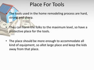 Place For Tools
• The tools used in the home remodeling process are hard,
strong and sharp.
• They can harm the folks to the maximum level, so have a
protective place for the tools.
• The place should be more enough to accommodate all
kind of equipment, so allot large place and keep the kids
away from that place.
 