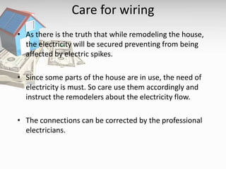Care for wiring
• As there is the truth that while remodeling the house,
the electricity will be secured preventing from being
affected by electric spikes.
• Since some parts of the house are in use, the need of
electricity is must. So care use them accordingly and
instruct the remodelers about the electricity flow.
• The connections can be corrected by the professional
electricians.
 