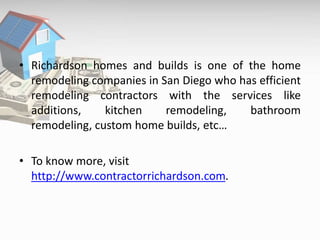 • Richardson homes and builds is one of the home
remodeling companies in San Diego who has efficient
remodeling contractors with the services like
additions, kitchen remodeling, bathroom
remodeling, custom home builds, etc…
• To know more, visit
http://www.contractorrichardson.com.
 