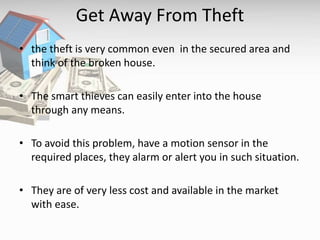 Get Away From Theft
• the theft is very common even in the secured area and
think of the broken house.
• The smart thieves can easily enter into the house
through any means.
• To avoid this problem, have a motion sensor in the
required places, they alarm or alert you in such situation.
• They are of very less cost and available in the market
with ease.
 