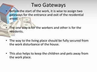 Two Gateways
• Before the start of the work, it is wise to assign two
gateways for the entrance and exit of the residential
areas.
• The one way is for the workers and other is for the
residents.
• The way to the living place should be fully secured from
the work disturbance of the house.
• This also helps to keep the children and pets away from
the work place.
 
