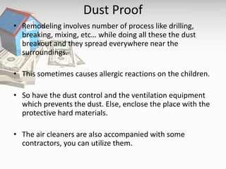 Dust Proof
• Remodeling involves number of process like drilling,
breaking, mixing, etc… while doing all these the dust
breakout and they spread everywhere near the
surroundings.
• This sometimes causes allergic reactions on the children.
• So have the dust control and the ventilation equipment
which prevents the dust. Else, enclose the place with the
protective hard materials.
• The air cleaners are also accompanied with some
contractors, you can utilize them.
 