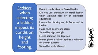 • Do not use broken or flawed ladder
• Do not use aluminum or metal ladder
when working near or on electrical
equipment
• Use rubber footing on tile floors and in
kitchen
• Floor must be dry and clean
• Should be high enough
• Never stand on the top step
• Never place a ladder against a window
or uneven surfaces
• Should be well-balanced
Ladders;
when
selecting
a ladder,
inspect its
condition,
height
and
footing.
 
